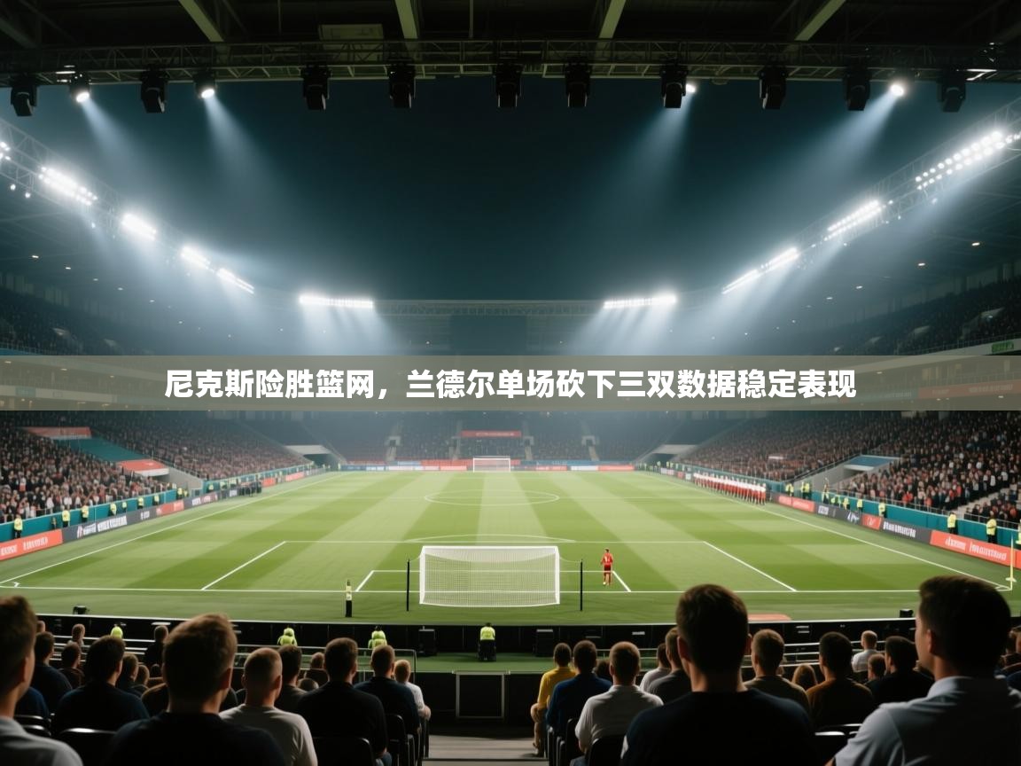 尼克斯险胜篮网，兰德尔单场砍下三双数据稳定表现  第1张